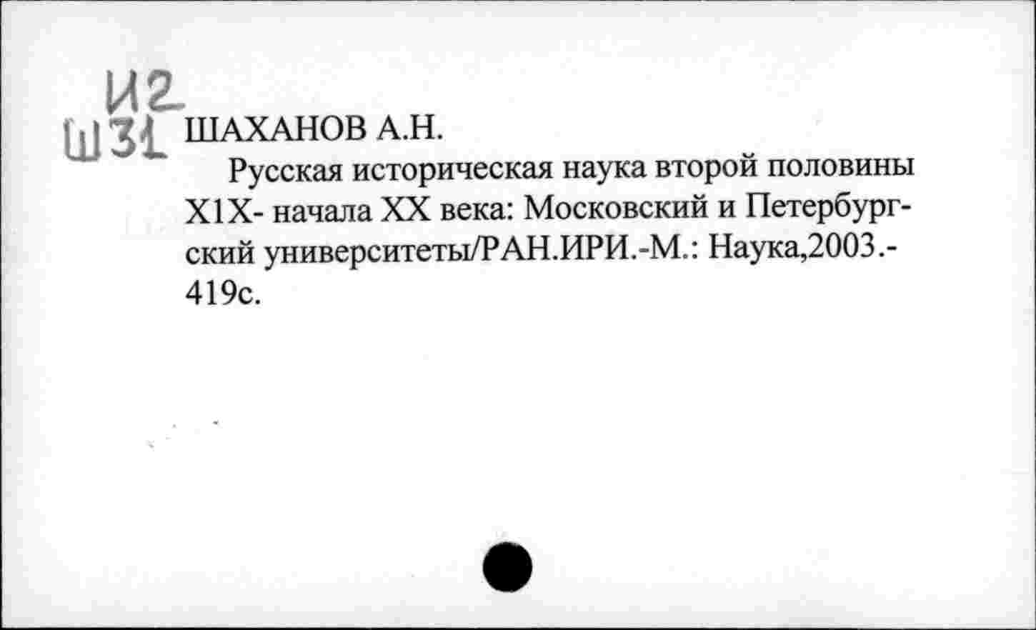 ﻿И 2
III3j ШАХАНОВA.H.
Русская историческая наука второй половины XIX- начала XX века: Московский и Петербургский университеты/РАН.ИРИ.-М.: Наука,2003.-419с.